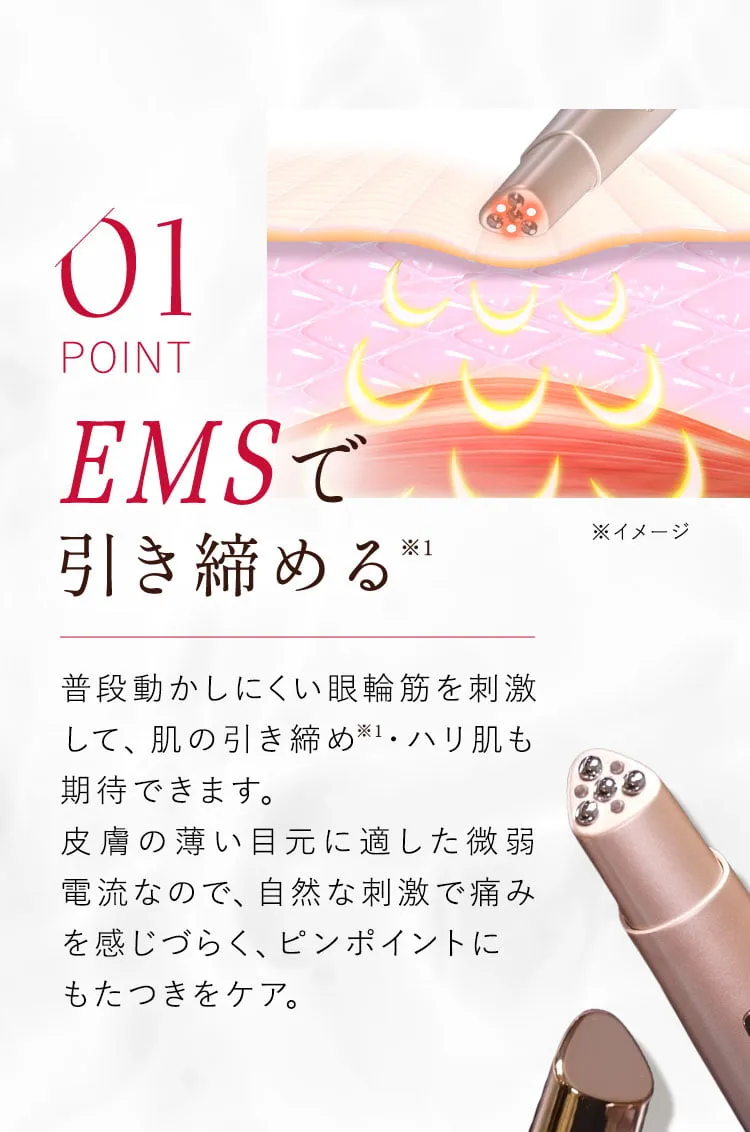 01 EMSで引き締める 普段動かしにくい眼輪筋を刺激して、肌の引き締め・ハリ肌も期待できます。微弱電流による自然な刺激は、痛みを感じやすい方にも安心してお使いいただけます。
