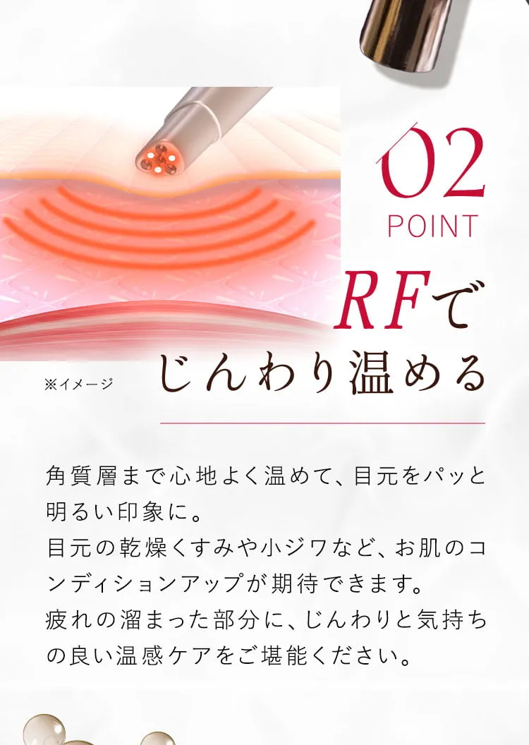 02 RFでじんわり温める 角質層まで心地よく温めて、目元をパッと明るい印象に。目元の乾燥くすみや小ジワなど、お肌のコンディションアップが期待できます。疲れの溜まった部分に、じんわりと気持ちの良い温感ケアをご堪能ください。