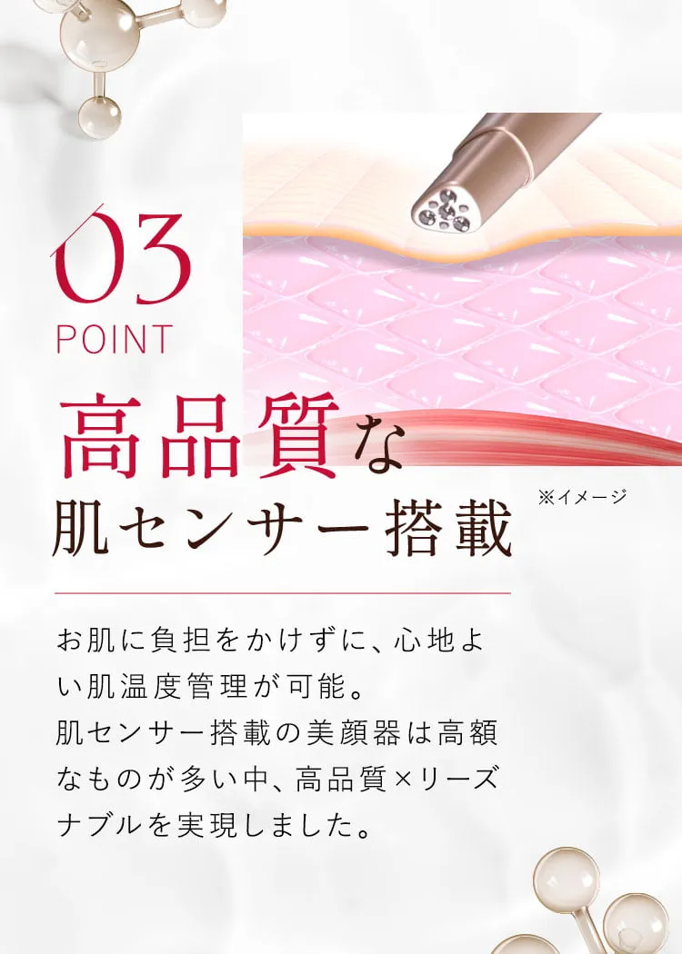 03 高品質な肌センサー搭載 お肌に負担をかけずに、心地よい肌温度管理が可能。肌センサー搭載の美顔器は高額なものが多い中、高品質×リーズナブルを実現しました。