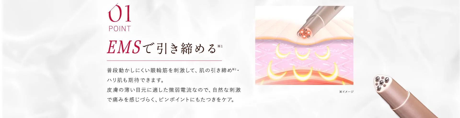 01 EMSで引き締める 普段動かしにくい眼輪筋を刺激して、肌の引き締め・ハリ肌も期待できます。微弱電流による自然な刺激は、痛みを感じやすい方にも安心してお使いいただけます。