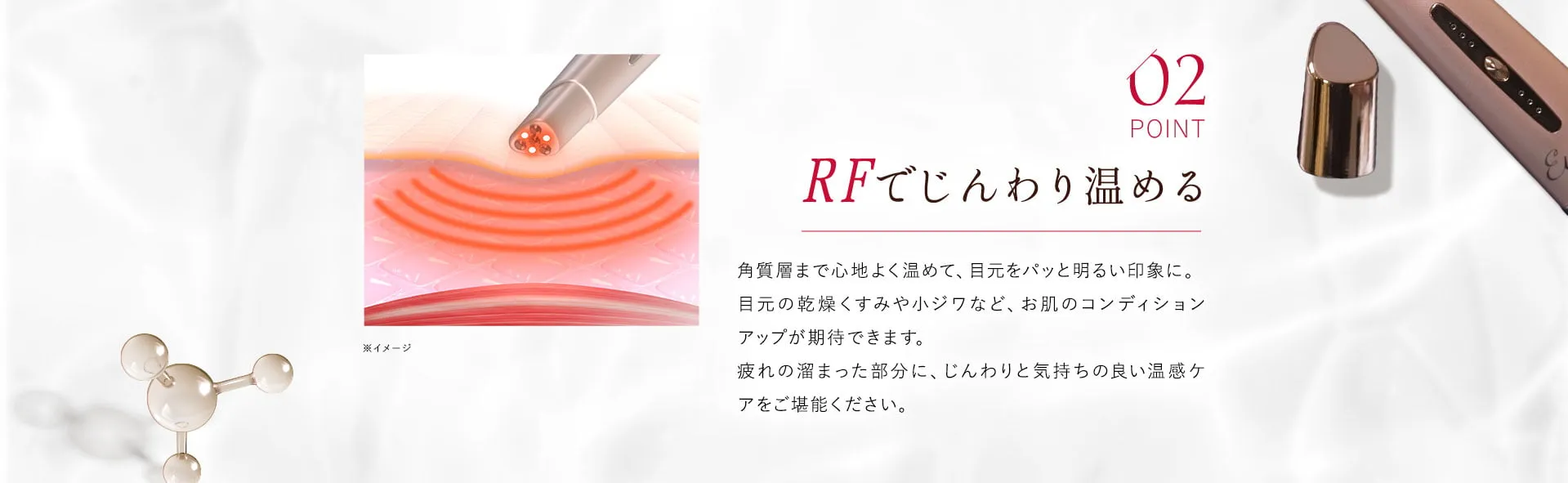 02 RFでじんわり温める 角質層まで心地よく温めて、目元をパッと明るい印象に。