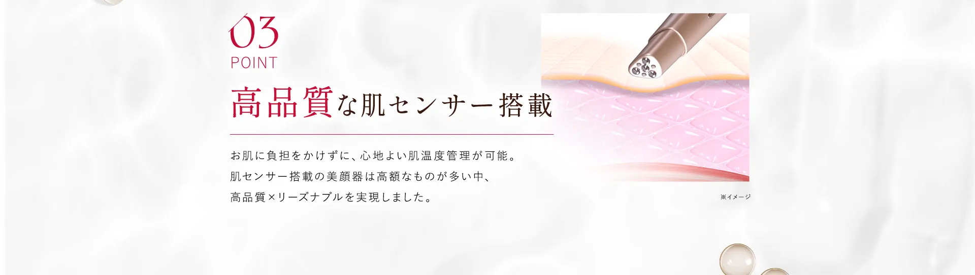 03 高品質な肌センサー搭載 お肌に負担をかけずに、心地よい肌温度管理が可能。肌センサー搭載の美顔器は高額なものが多い中、高品質×リーズナブルを実現しました。