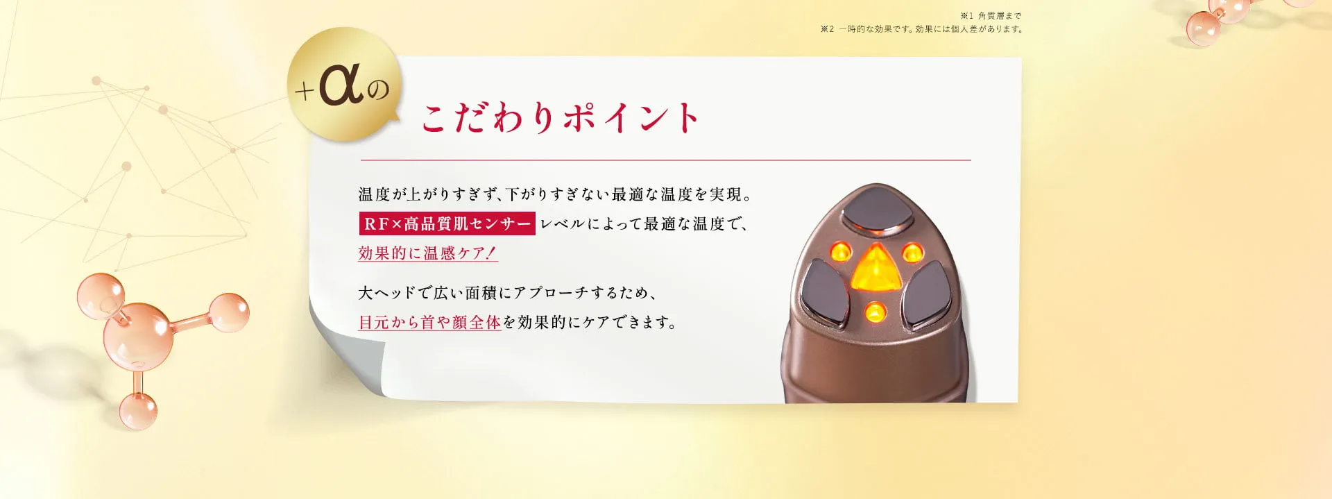 ＋a のこだわりポイント💡最適な温度による温めに特化した【RF×高品質肌センサー】その人に合わせた最適な温度で、効果的な温感ケアを実現。大ヘッドで広い面積にアプローチするため、目元から首や顔全体を効果的にケアできます。