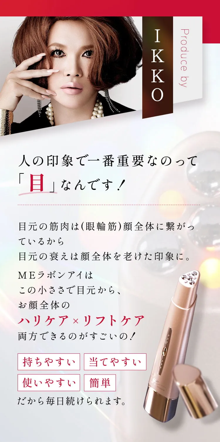 Produce byIKKO 人の印象で一番重要なのって「目」なんです！目元の筋肉は顔全体に繋がっているから目元の衰えは顔全体を老けた印象に。MEラボンアイはこの小ささで目元から、お顔全体のハリケア×リフトケア両方できるのがすごいの！《持ちやすい 当てやすい 使いやすい 簡単》だから毎日続けられます。