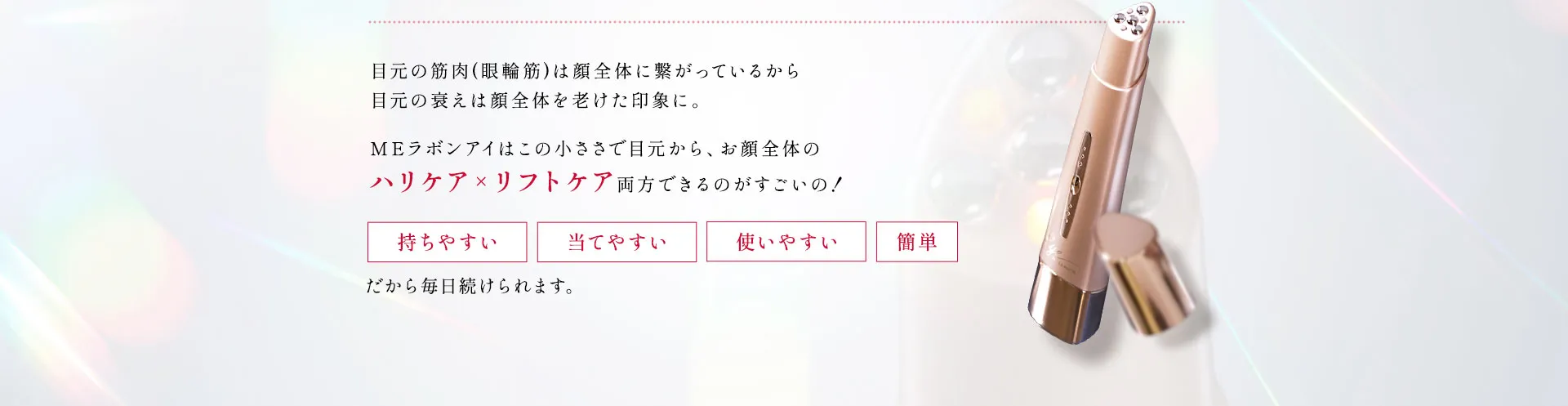 Produce byIKKO 人の印象で一番重要なのって「目」なんです！目元の筋肉は顔全体に繋がっているから目元の衰えは顔全体を老けた印象に。MEラボンアイはこの小ささで目元から、お顔全体のハリケア×リフトケア両方できるのがすごいの！《持ちやすい 当てやすい 使いやすい 簡単》だから毎日続けられます。