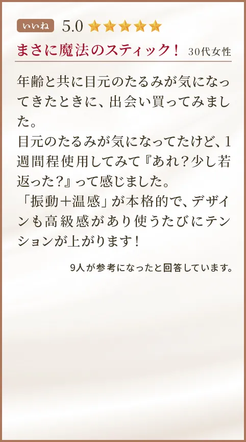 まさに魔法のスティック！ 30代女性 年齢と共に目元のたるみが気になってきたときに、出会い買ってみました。目元のたるみが気になってたけど、1週間程使用してみて『あれ？少し若返った？』って感じました。「振動＋温感」が本格的で、デザインも高級感があり使うたびにテンションが上がります！  