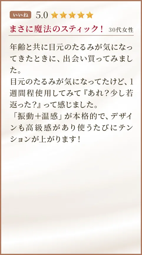 まさに魔法のスティック！ 30代女性 年齢と共に目元のたるみが気になってきたときに、出会い買ってみました。目元のたるみが気になってたけど、1週間程使用してみて『あれ？少し若返った？』って感じました。「振動＋温感」が本格的で、デザインも高級感があり使うたびにテンションが上がります！  