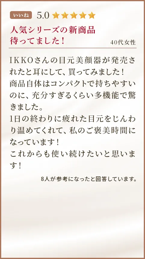 人気シリーズの新商品待ってました！ 40代女性 IKKOさんの目元美顔器が発売されたと耳にして、買ってみました！商品自体はコンパクトで持ちやすいのに、充分すぎるくらい多機能で驚きました。1日の終わりに疲れた目元をじんわり温めてくれて、私のご褒美時間になっています！これからも使い続けたいと思います！
