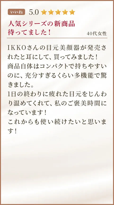 人気シリーズの新商品待ってました！ 40代女性 IKKOさんの目元美顔器が発売されたと耳にして、買ってみました！商品自体はコンパクトで持ちやすいのに、充分すぎるくらい多機能で驚きました。1日の終わりに疲れた目元をじんわり温めてくれて、私のご褒美時間になっています！これからも使い続けたいと思います！
