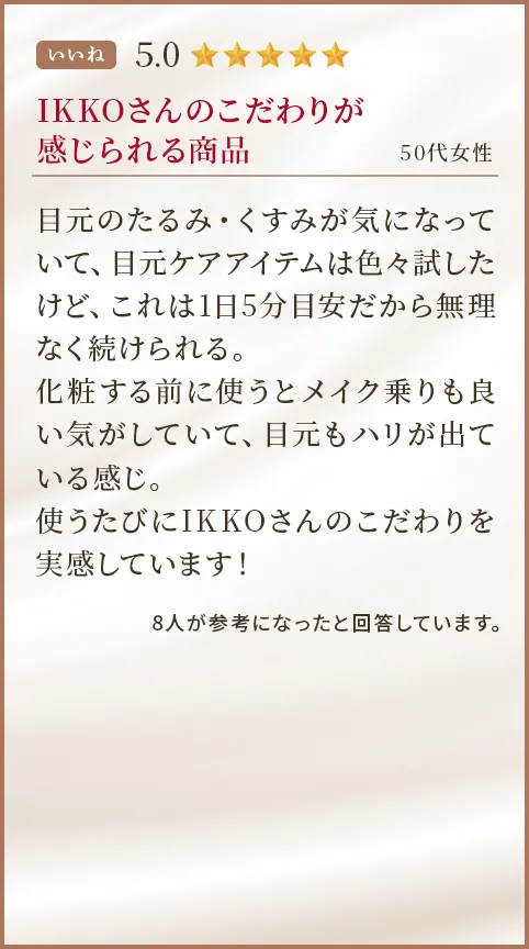 IKKOさんのこだわりが感じられる商品 50代女性 目元のたるみ・くすみが気になっていて、目元ケアアイテムは色々試したけど、これは1日5分目安だから無理なく続けられる。化粧する前に使うとメイク乗りも良い気がしていて、目元もハリが出ている感じ。使うたびにIKKOさんのこだわりを実感しています！