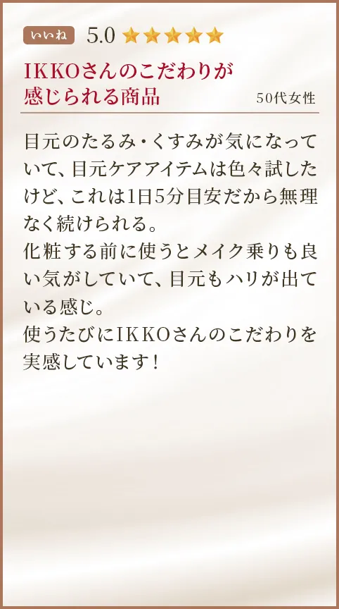 IKKOさんのこだわりが感じられる商品 50代女性 目元のたるみ・くすみが気になっていて、目元ケアアイテムは色々試したけど、これは1日5分目安だから無理なく続けられる。化粧する前に使うとメイク乗りも良い気がしていて、目元もハリが出ている感じ。使うたびにIKKOさんのこだわりを実感しています！