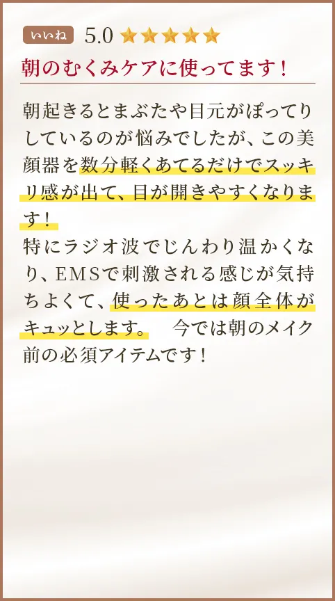 朝のむくみケアに使ってます！ 朝起きるとまぶたや目元がぽってりしているのが悩みでしたが、この美顔器を数分軽くあてるだけでスッキリ感が出て、目が開きやすくなります！特にラジオ波でじんわり温かくなり、EMSで刺激される感じが気持ちよくて、使ったあとは顔全体がキュッとします。今では朝のメイク前の必須アイテムです！