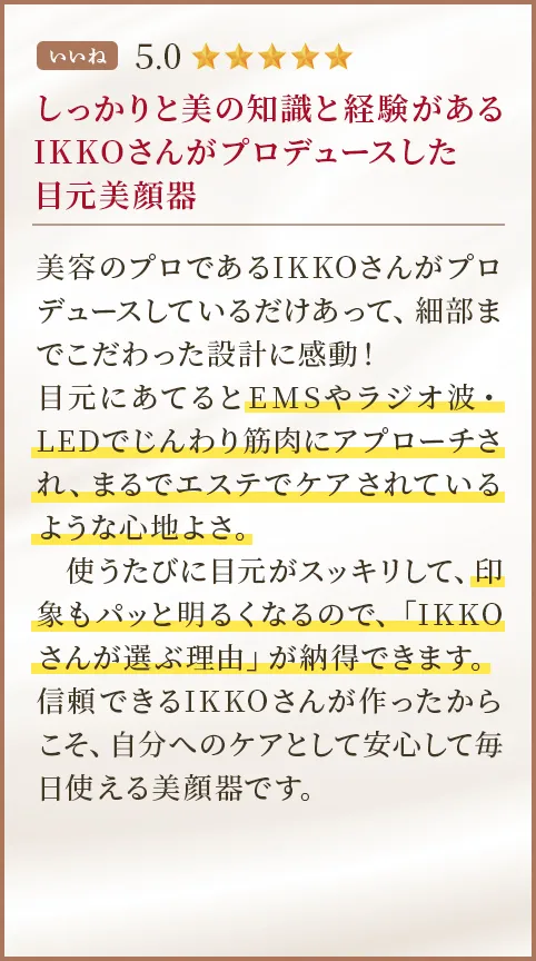 しっかりと美の知識と経験があるIKKOさんがプロデュースした目元美顔器 美容のプロであるIKKOさんがプロデュースしているだけあって、細部までこだわった設計に感動！目元にあてるとEMSやラジオ波・LEDでじんわり筋肉にアプローチされ、まるでエステでケアされているような心地よさ。使うたびに目元がスッキリして、印象もパッと明るくなるので、「IKKOさんが選ぶ理由」が納得できます。信頼できるIKKOさんが作ったからこそ、自分へのケアとして安心して毎日使える美顔器です。