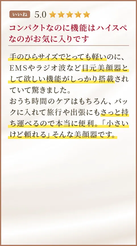 コンパクトなのに機能はハイスぺなのがお気に入りです 手のひらサイズでとっても軽いのに、EMSやラジオ波など目元美顔器として欲しい機能がしっかり搭載されていて驚きました。おうち時間のケアはもちろん、バックに入れて旅行や出張にもさっと持ち運べるので本当に便利。「小さいけど頼れる」そんな美顔器です。