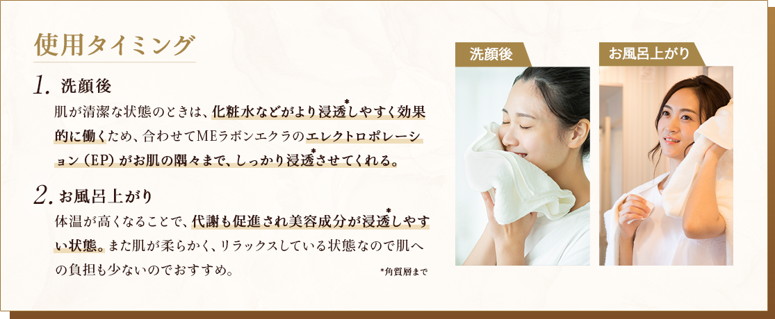 使用タイミング 1.洗顔後 肌が清潔な状態のときは、化粧水などがより浸透しやすく効果的に働くため、合わせてMEラボンエクラのエレクトロポレーション（EP）がお肌の奥まで、しっかり浸透させてくれる。 2.お風呂上がり 体温が高くなることで、血行が促進され美容成分が浸透しやすい状態。また肌が柔らかく、リラックスしている状態なので肌への負担も少ないのでおすすめ。