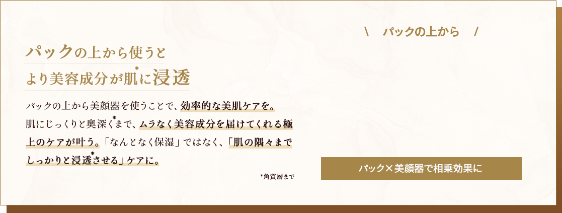 パックの上から使うとより美容成分が肌に浸透 パックの上から美顔器を使うことで、相乗効果の美肌ケアを。肌にじっくりと奥深くまで、ムラなく美容成分を届けてくれる極上のケアが叶う。「なんとなく保湿」ではなく、「肌の奥までしっかりと浸透させる」ケアに。
                                