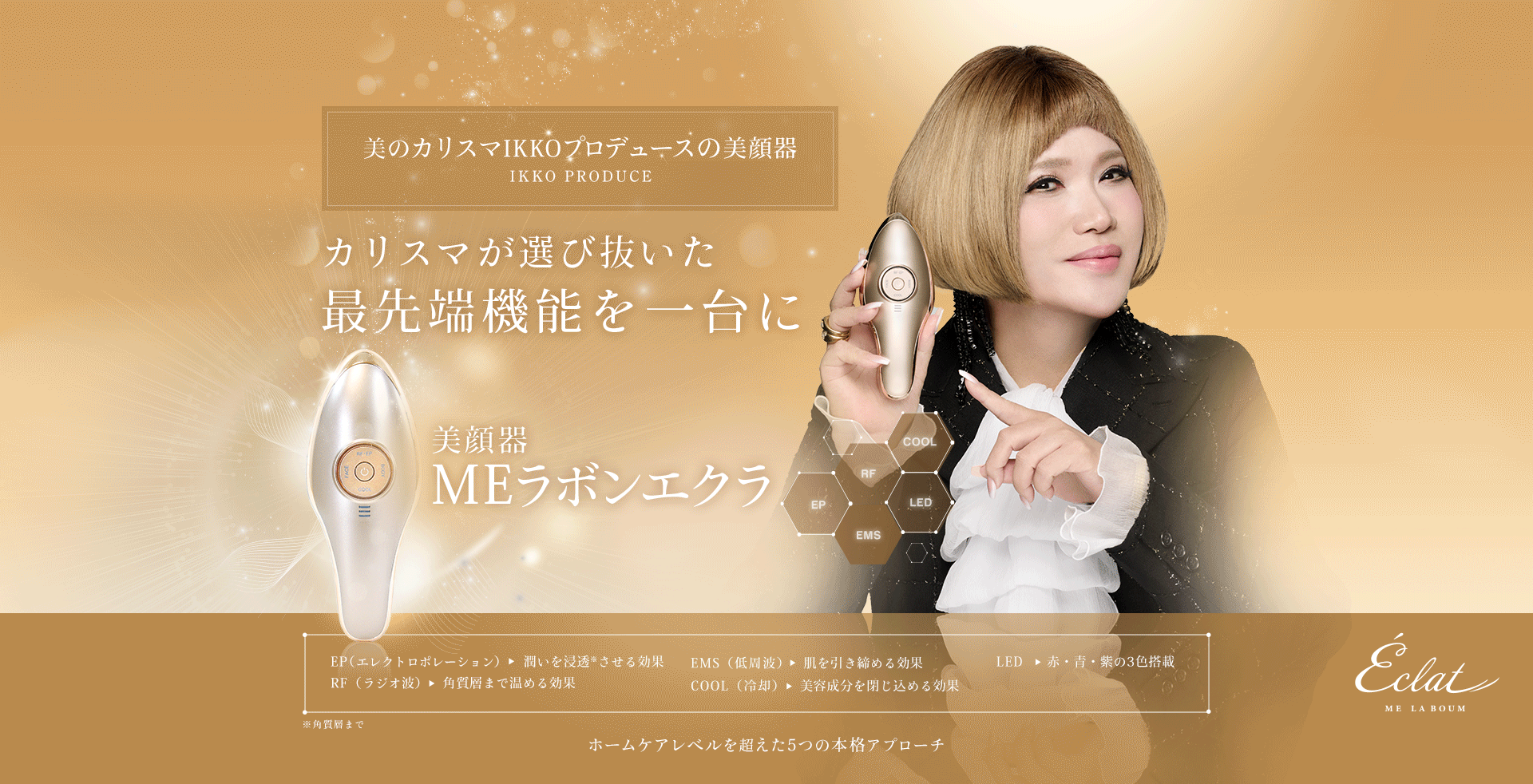 美のカリスマIKKO初プロデュースの美顔器IKKO PRODUCE。カリスマあ選び抜いた最先端の機能を１台に。パーフェクト美顔器MEラボンエクラエクラ。EP（エレクトロポレーション）潤いを浸透させる効果。EMS（低周波）肌を引き締める効果。LED赤・青・紫の3色搭載。RF（ラジオ波）角質層まで温める効果。ホームケアレベルを超えた5つの本格アプローチ