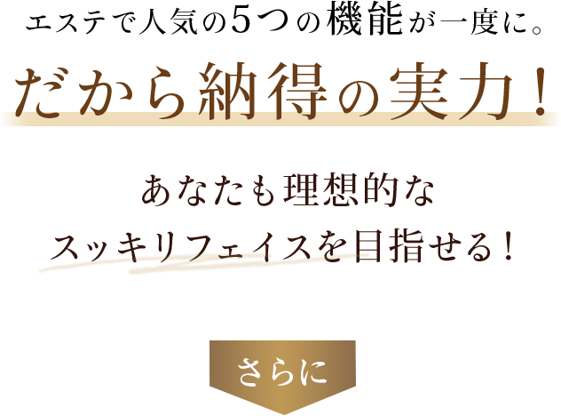 エステで効果的なケアが一度に。だから納得の実力。あなたも理想的なスッキリフェイスを目指せる！さらに