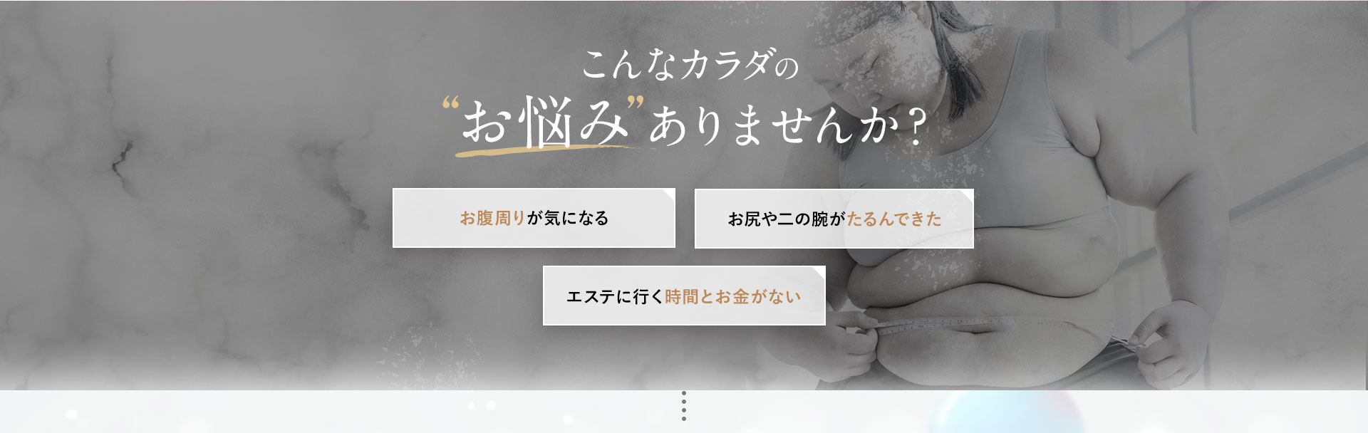 こんなからだのお悩みありませんか?お腹周りが気になる。お尻や二の腕がたるんできた。エステにいく時間とお金がない。