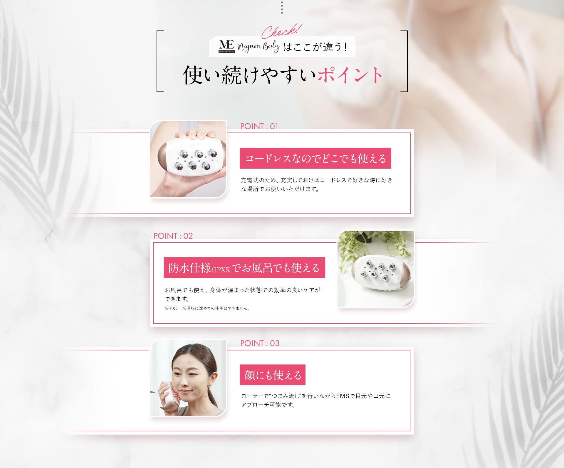 MEミニョンボディはここが違う!続けやすいポイント。POINT01コードレスなのでどこでも使える。POINT02 防水仕様でお風呂でも使える。POINT03 顔にも使える。