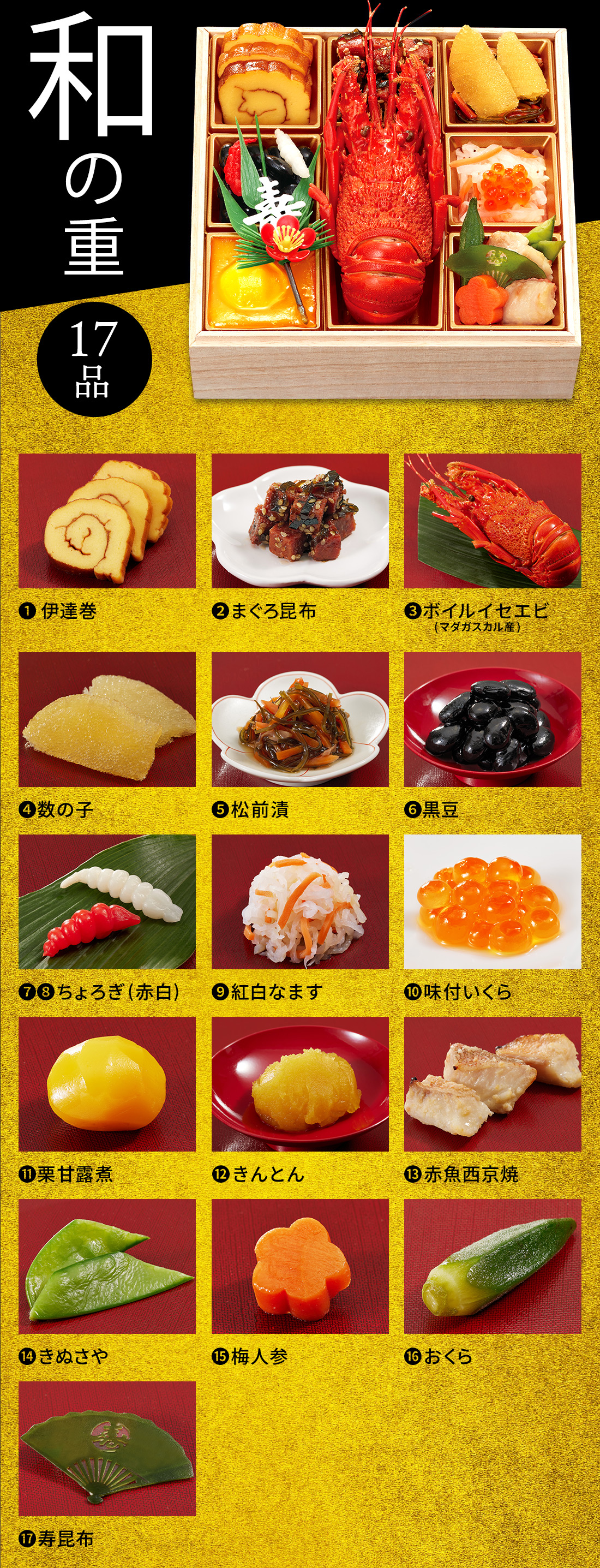 和の重 17品 1.伊達巻 2.まぐろ昆布 3.ボイルイセエビ 4.数の子 5.松前漬 6.黒豆 7.8.ちょろぎ(赤白) 9.紅白なます 10.味付いくら 11.栗甘露煮 12.きんとん 13.赤魚西京焼 14.きぬさや 15.梅人参 16.おくら 17.寿昆布