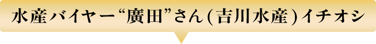 水産バイヤー“廣田”さん(吉川水産)イチオシ
