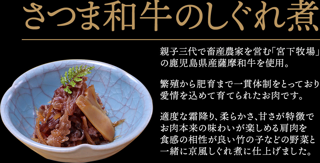 さつま和牛のしぐれ煮 親子三代で畜産農家を営む「宮下牧場」の鹿児島県産薩摩和牛を使用。繁殖から肥育まで一貫体制をとっており、愛情を込めて育てられたお肉です。適度な霜降り、柔らかさ、甘さが特徴で、お肉本来の味わいが楽しめる肩肉を食感の相性が良い竹の子などの菜と一緒に京風しぐれ煮に仕上げました。