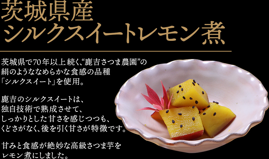 茨城県産シルクスイートレモン煮 茨城県で70年以上続く、“鹿吉さつま農園”の絹のようななめらかな食感の品種「シルクスイート」を使用。鹿吉のシルクスイートは、独自技術で熟成させて、しっかりとした甘さを感じつつも、くどさがなく、後を引く甘さが特徴です。甘みと食感が絶妙な高級さつま芋をレモン煮にしました。