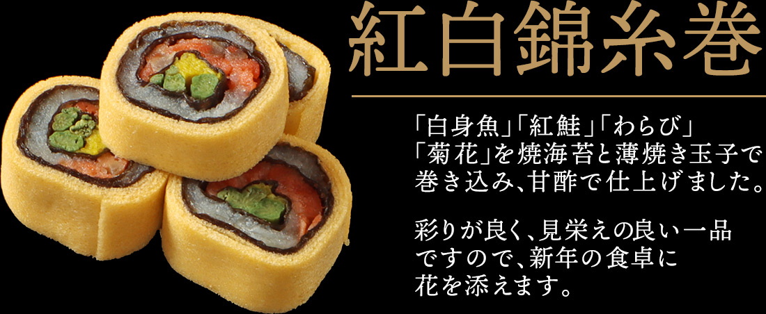 紅白錦糸巻 「白身魚」「紅鮭」「わらび」「菊花」を焼海苔と薄焼き玉子で巻き込み、甘酢で仕上げました。彩りが良く、見栄えの良い一品ですので、新年の食卓に花を添えます。