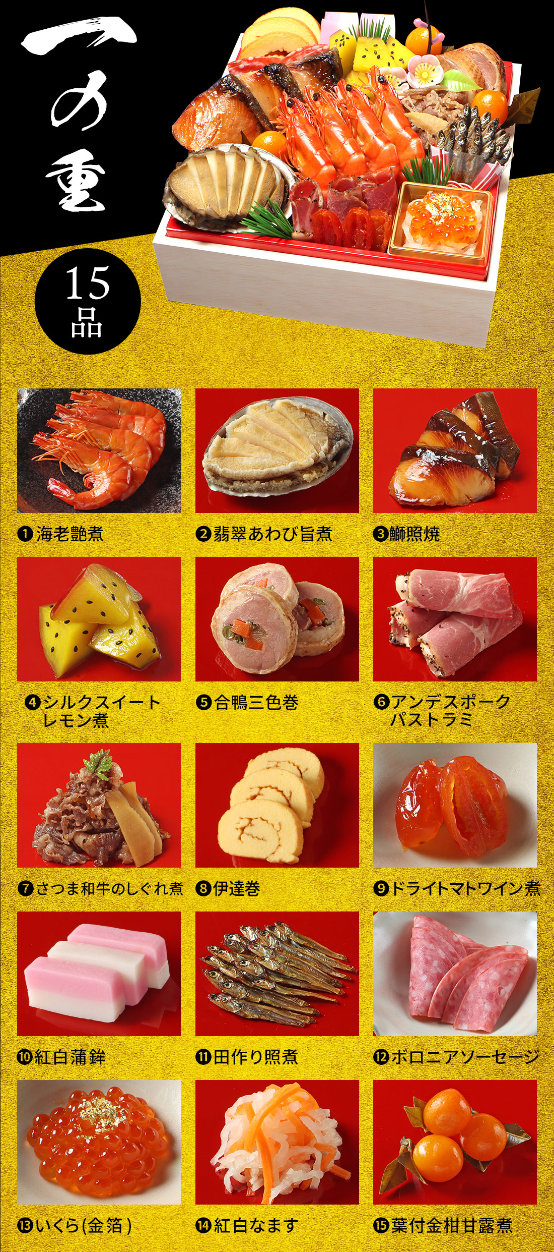 一の重 15品 1.海老艶煮 2.翡翠あわび旨煮 3.鰤照焼 4.シルクスイートレモン煮 5.合鴨三色巻 6.アンデスポークパストラミ 7.さつま和牛のしぐれ煮 8.伊達巻 9.ドライトマトワイン煮 10.紅白蒲鉾 11.田作り照煮 12.ボロニアソーセージ 13.いくら(金箔) 14.紅白なます 15.葉付金柑甘露煮