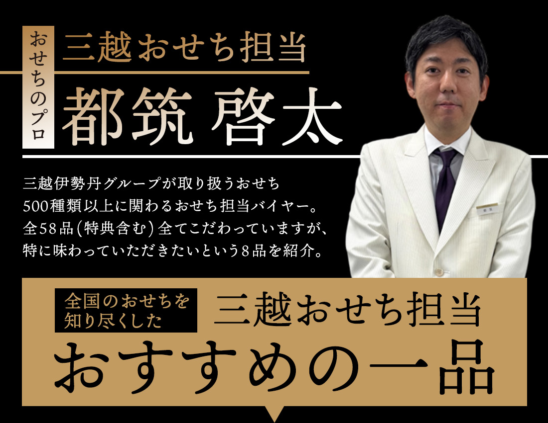 おせちのプロ 三越おせち担当 都筑 啓太 三越伊勢丹グループが取り扱うおせち500種類以上に関わるおせち担当バイヤー。全58品(特典含む)全てこだわっていますが、特に味わっていただきたいという8品を紹介。全国のおせちを知り尽くした三越おせち担当おすすめの一品