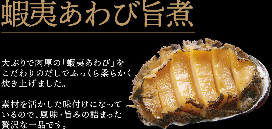 蝦夷あわび旨煮 大ぶりで肉厚の「蝦夷あわび」をこだわりのだしでふっくら柔らかく炊き上げました。素材を活かした味付けになっているので、風味・旨みの詰まった贅沢な一品です。
