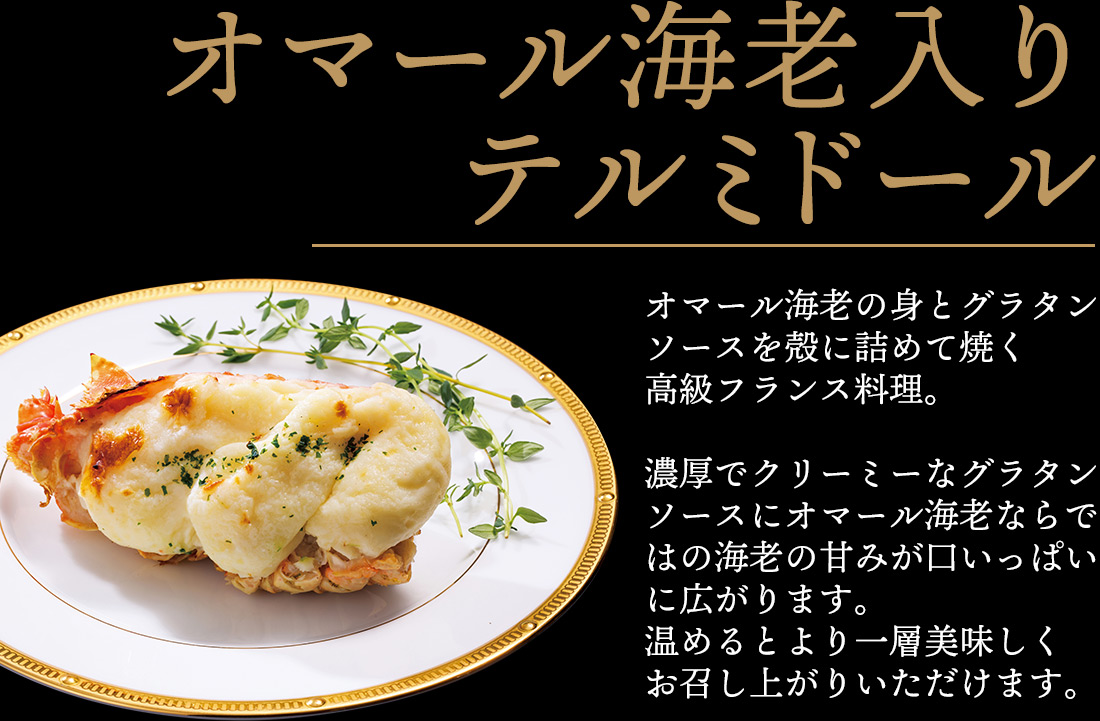 オマール海老入りテルミドール オマール海老の身とグラタンソースを殻に詰めて焼く高級フランス料理。濃厚でクリーミーなグラタンソースにオマール海老ならではの海老の甘みが口いっぱいに広がります。温めるとより一層美味しくお召し上がりいただけます。