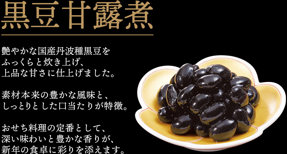 黒豆甘露煮 艶やかな国産丹波種黒豆をふっくらと炊き上げ、上品な甘さに仕上げました。素材本来の豊かな風味と、しっとりと した口当たりが特徴。おせち料理の定番として、深い味わいと豊かな香りが、新年の食卓に彩りを添えます。