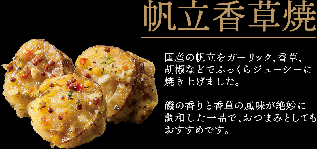 帆立香草焼 国産の帆立をガーリック、香草、胡椒などでふっくらジューシーに焼き上げました。磯の香りと香草の風味が絶妙に調和した一品で、おつまみとしてもおすすめです。