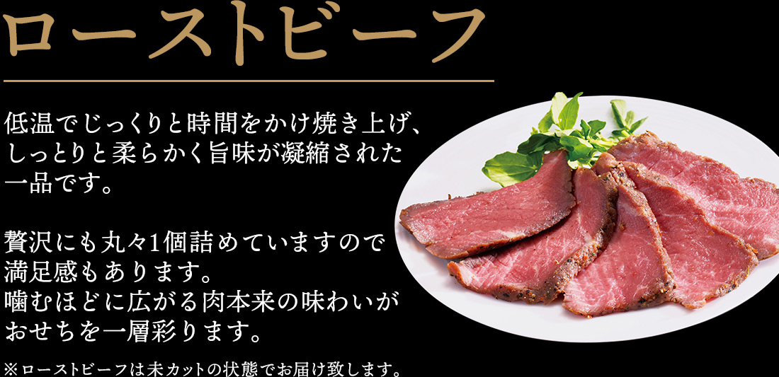 ローストビーフ 低温でじっくりと時間をかけ焼き上げ、しっとりと柔らかく旨味が凝縮された一品です。贅沢にも丸々1個詰めていますので満足感もあります。噛むほどに広がる肉本来の味わいがおせちを一層彩ります。