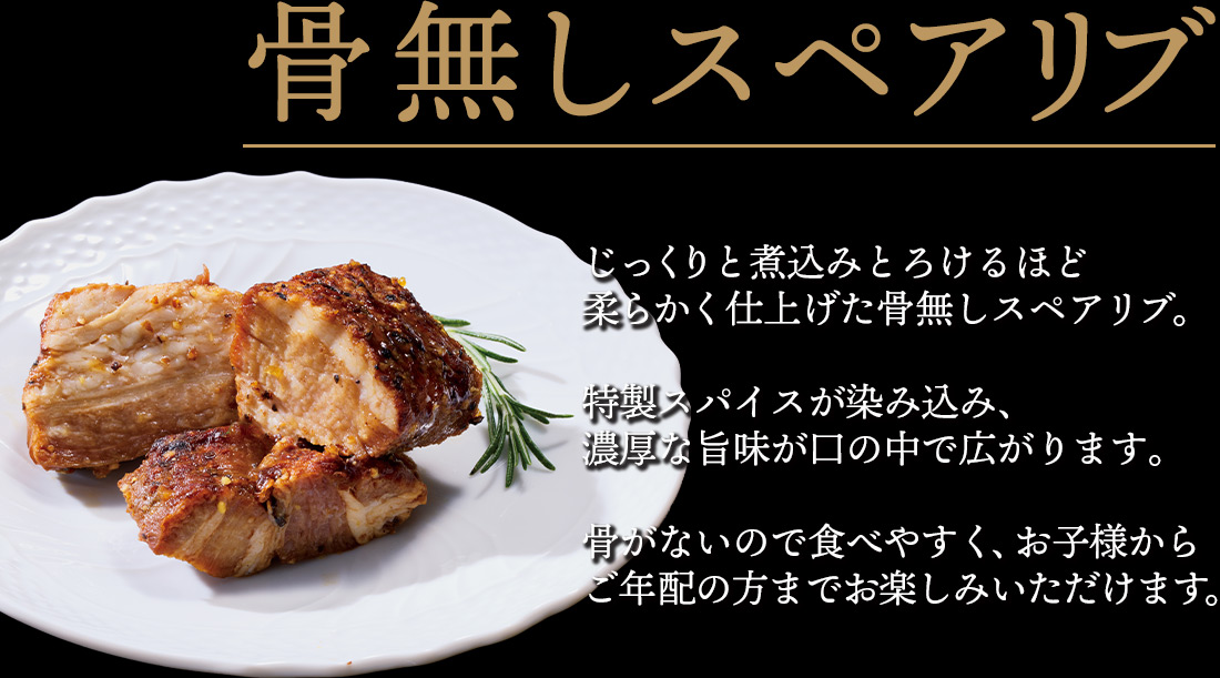 骨無しスペアリブ じっくりと煮込みとろけるほど柔らかく仕上げた骨無しスペアリブ。特製スパイスが染み込み、濃厚な旨味が口の中で広がります。骨がないので食べやすく、お子様からご年配の方までお楽しみいただけます。