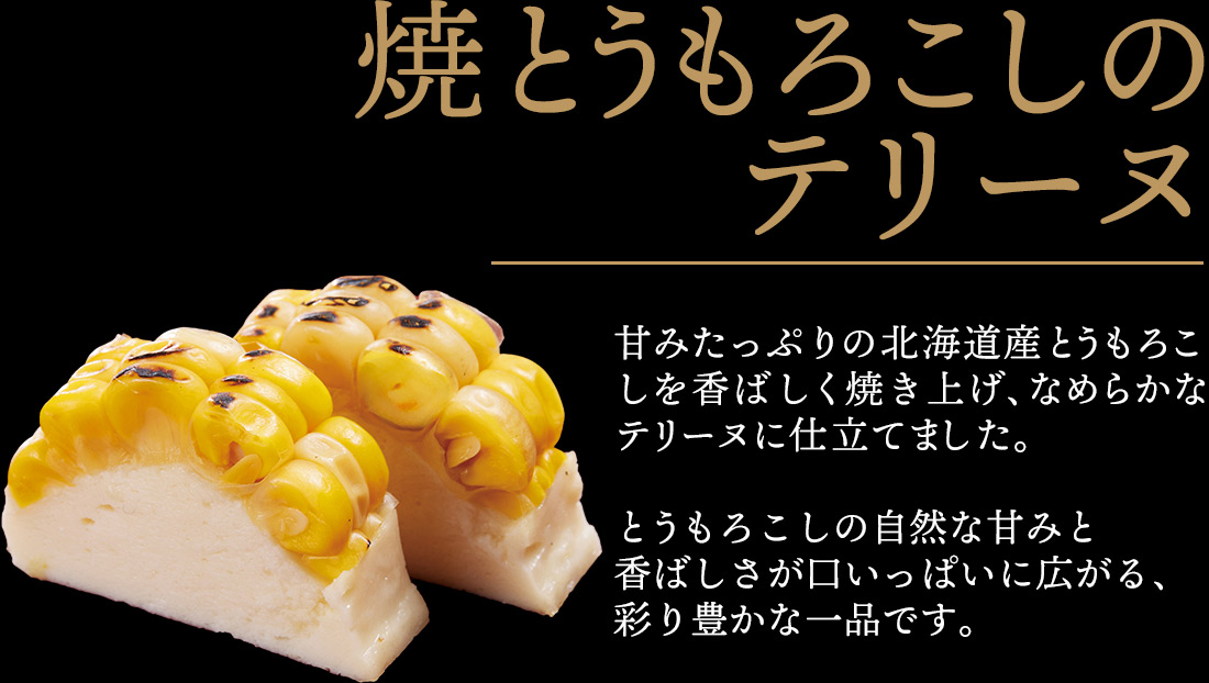 焼とうもろこしのテリーヌ 甘みたっぷりの北海道産とうもろこしを香ばしく焼き上げ、なめらかなテリーヌに仕立てました。とうもろこしの自然な甘みと香ばしさが口いっぱいに広がる、彩り豊かな一品です。