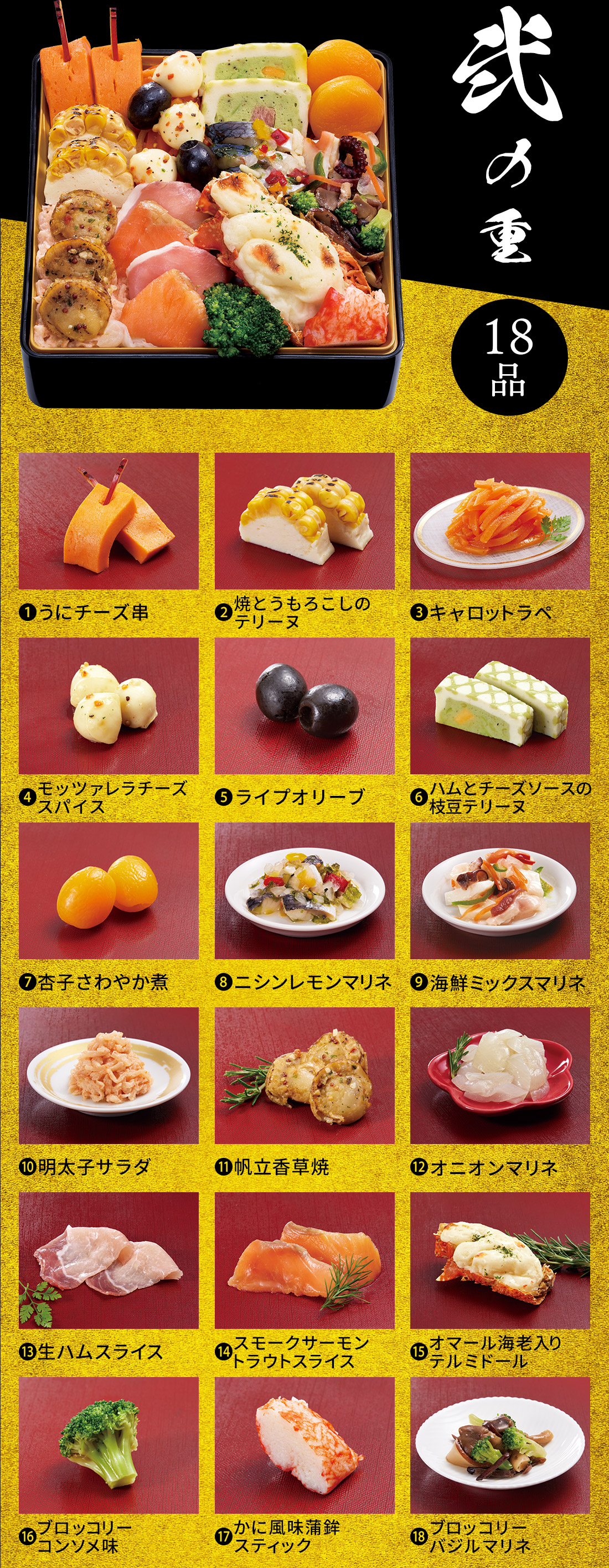 弐の重 18品 1.うにチーズ串 2.焼とうもろこしのテリーヌ 3.キャロットラペ 4.モッツァレラチーズスパイス 5.ライプオリーブ 6.ハムとチーズソースの枝豆テリーヌ 7.杏子さわやか煮 8.ニシンレモンマリネ 9.海鮮ミックスマリネ 10.明太子サラダ 11.帆立香草焼 12.オニオンマリネ 13.生ハムスライス 14.スモークサーモントラウトスライス 15.オマール海老入りテルミドール 16.ブロッコリーコンソメ味 17.かに風味蒲鉾スティック 18.ブロッコリーバジルマリネ