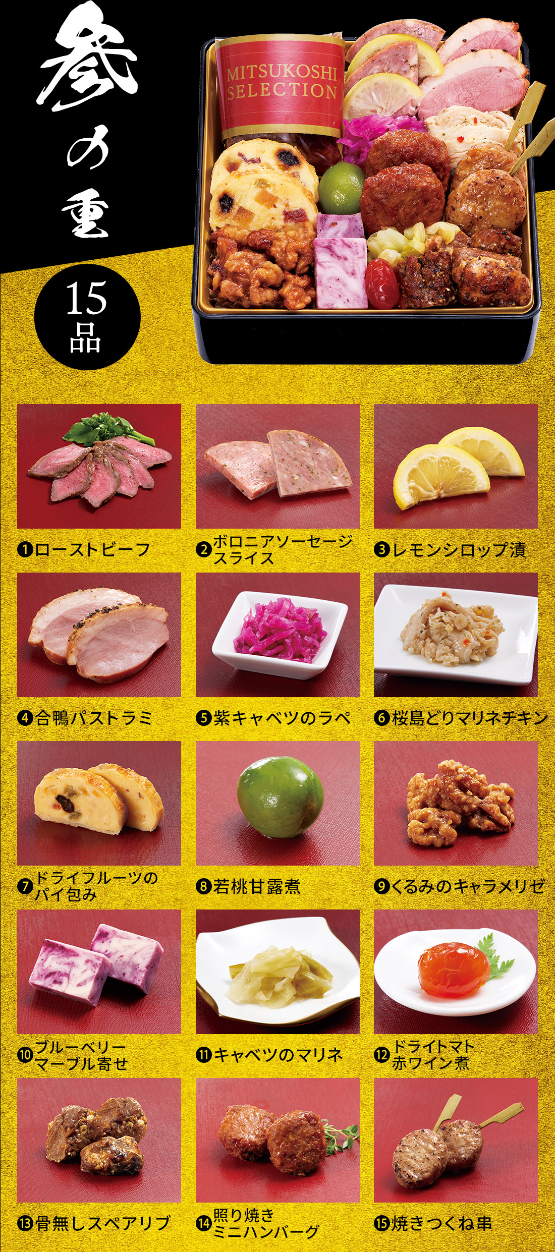 参の重 15品 1.ローストビーフ 2.ボロニアソーセージスライス 3.レモンシロップ漬 4.合鴨パストラミ 5.紫キャベツのラペ 6.桜島どりマリネチキン 7.ドライフルーツのパイ包み 8.若桃甘露煮 9.くるみのキャラメリゼ 10.ブルーベリーマーブル寄せ 11.キャベツのマリネ 12.ドライトマト赤ワイン煮 13.骨無しスペアリブ 14.照り焼きミニハンバーグ 15.焼きつくね串