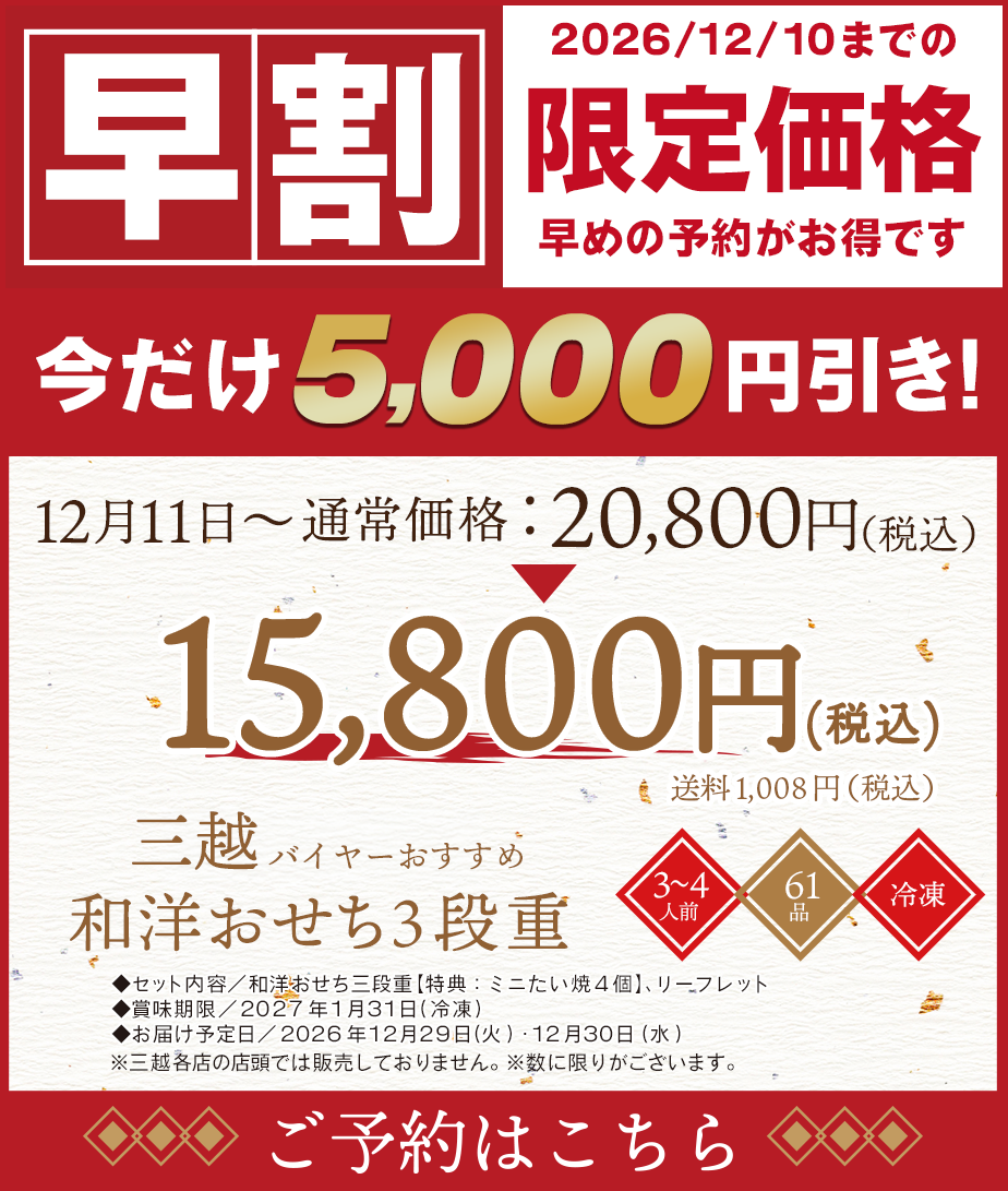 早割 2026年/12/10までの限定価格 早めの予約がお得です 今だけ5,000円引き 12月11日〜通常価格20,800円(税込) 15,800円(税込)送料 1,008円(税込) 三越バイヤーおすすめ 和洋おせち3段重 ◆セット内容/和洋おせち三段重【特典:ミニたい焼4個】、リーフレット◆賞味期限/2027年1月31日(冷凍)◆お届け予定日/2026年12月29日(火)・12月30日(水) ※三越各店の店頭では販売しておりません。 ※数に限りがございます。 予約はこちら
