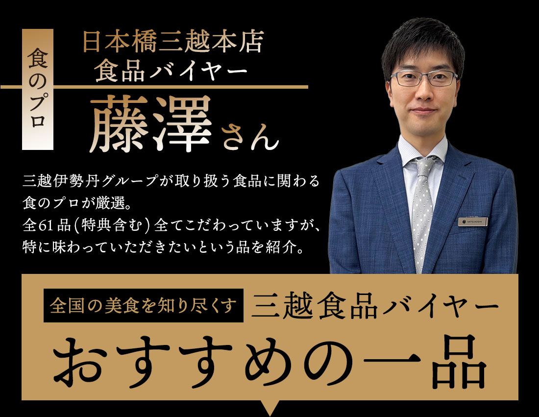 食のプロ 日本橋三越本店食品バイヤー 藤澤さん 三越伊勢丹グループが取り扱う食品に関わる食のプロが厳選。全61品(特典含む)全てこだわっていますが、特に味わっていただきたいという品を紹介。全国の美食を知り尽くす三越食品バイヤー おすすめの一品