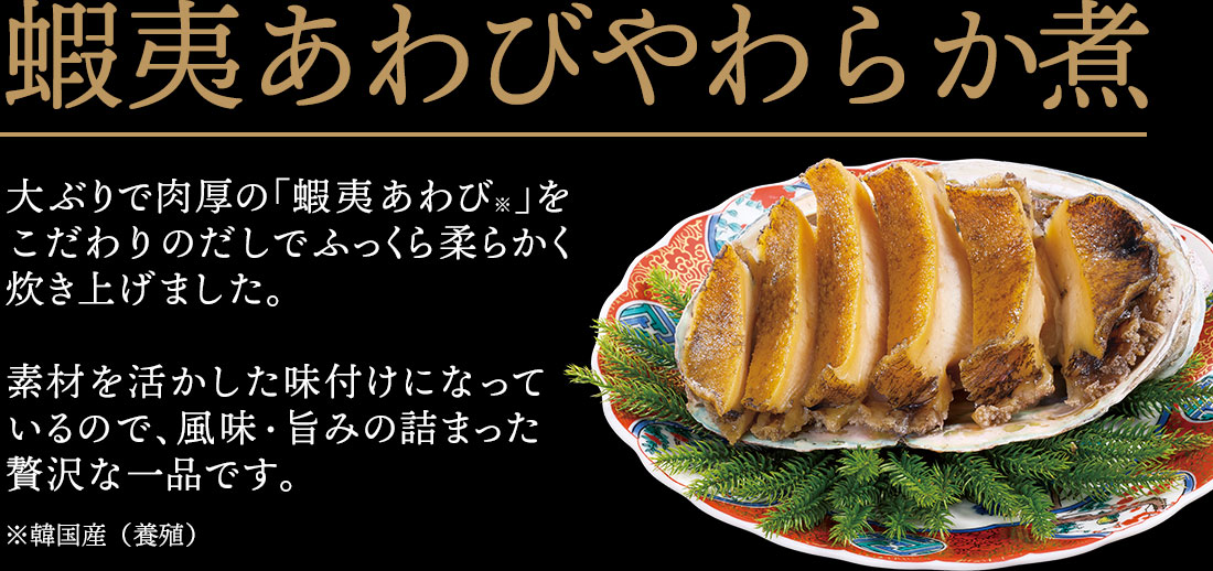 蝦夷あわびやわらか煮 大ぶりで肉厚の「蝦夷あわび」をこだわりのだしでふっくら柔らかく炊き上げました。素材を活かした味付けになっているので、風味・旨みの詰まった贅沢な一品です。※韓国産（養殖）