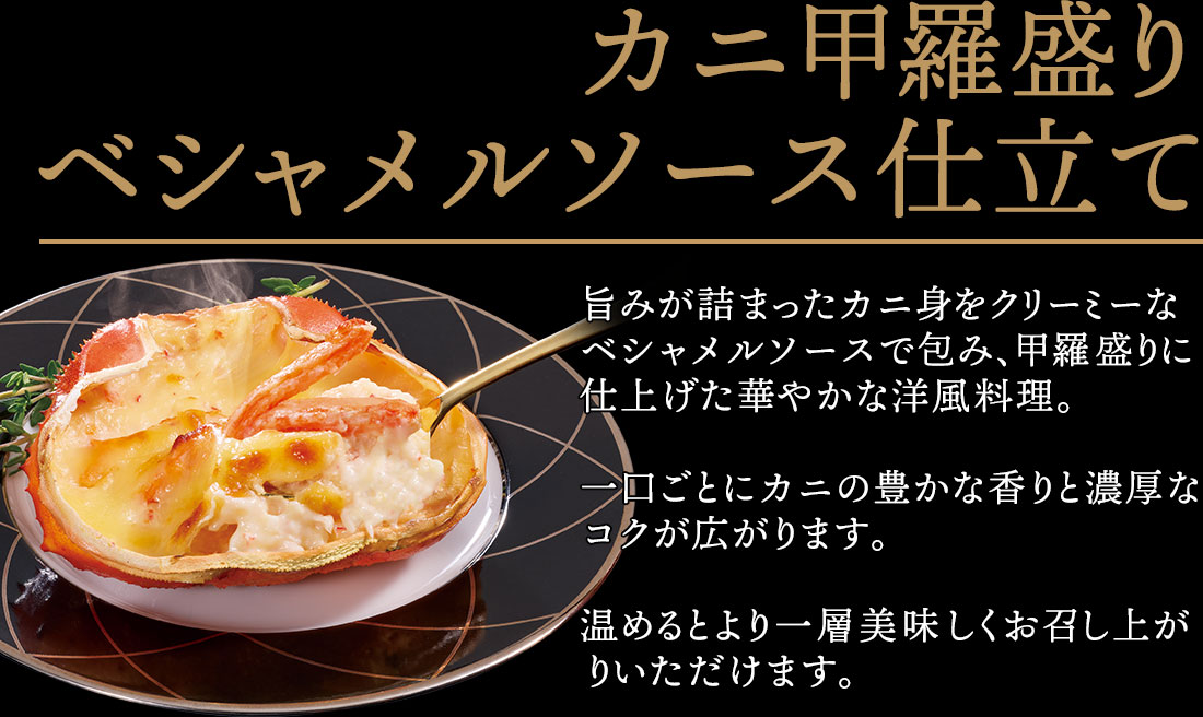 カニ甲羅盛りベシャメルソース仕立て 旨みが詰まったカニ身をクリーミーなベシャメルソースで包み、甲羅盛りに仕上げた華やかな洋風料理。一口ごとにカニの豊かな香りと濃厚な
コクが広がります。温めるとより一層美味しくお召し上がりいただけます。