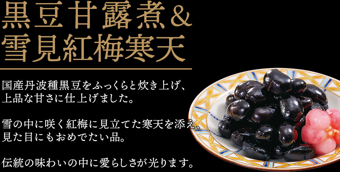 黒豆甘露煮＆雪見紅梅寒天 国産丹波種黒豆をふっくらと炊き上げ、上品な甘さに仕上げました。雪の中に咲く紅梅に見立てた寒天を添え、見た目にもおめでたい品。伝統の味わいの中に愛らしさが光ります。