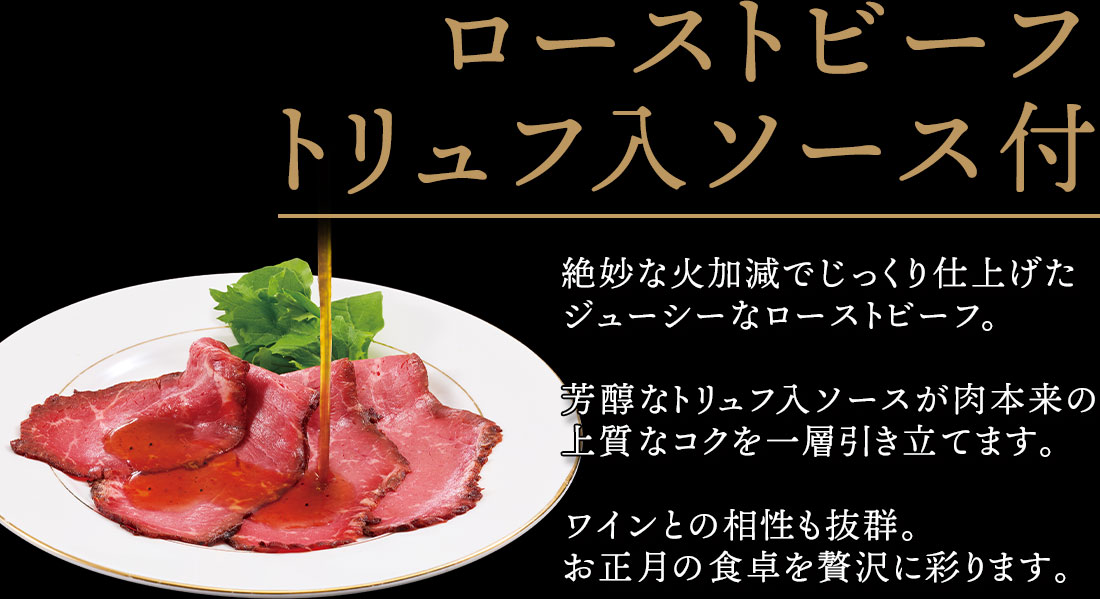 ローストビーフトリュフ入ソース付 絶妙な火加減でじっくり仕上げたジューシーなローストビーフ。芳醇なトリュフ入ソースが肉本来の上質なコクを一層引き立てます。ワインとの相性も抜群。お正月の食卓を贅沢に彩ります。