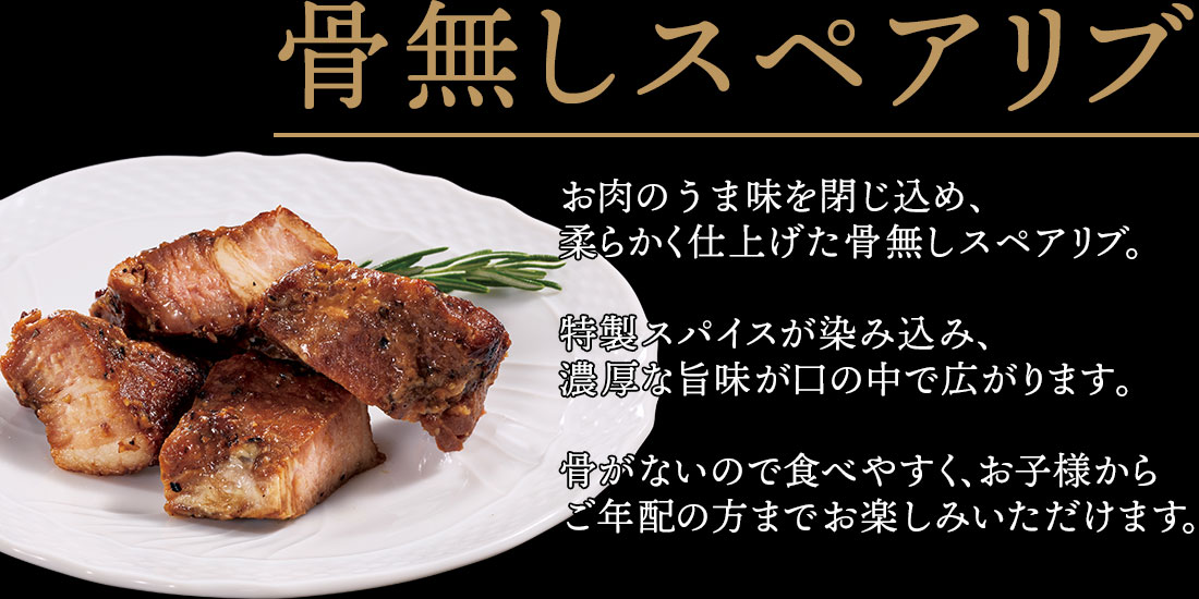 骨無しスペアリブ お肉のうま味を閉じ込め、柔らかく仕上げた骨無しスペアリブ。特製スパイスが染み込み、濃厚な旨味が口の中で広がります。骨がないので食べやすく、お子様から
ご年配の方までお楽しみいただけます。