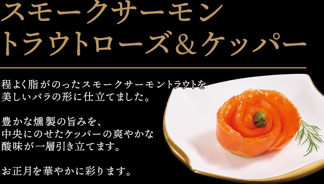 スモークサーモントラウトローズ＆ケッパー 程よく脂がのったスモークサーモントラウトを美しいバラの形に仕立てました。豊かな燻製の旨みを、中央にのせたケッパーの爽やかな
酸味が一層引き立てます。お正月を華やかに彩ります。