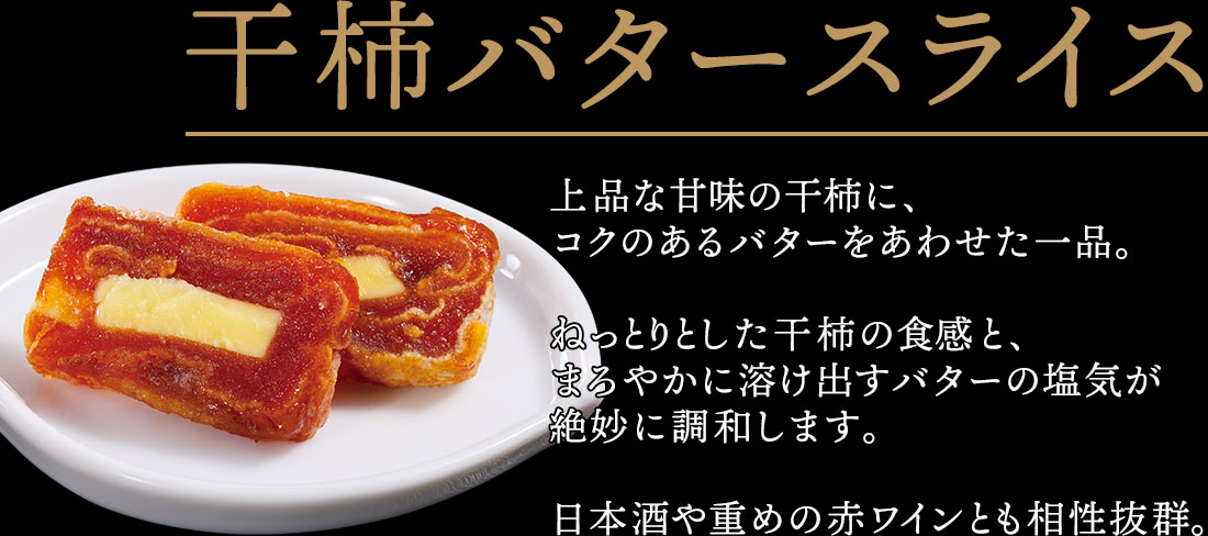 干柿バタースライス 上品な甘味の干柿に、コクのあるバターをあわせた一品。ねっとりとした干柿の食感と、まろやかに溶け出すバターの塩気が絶妙に調和します。日本酒や重めの赤ワインとも相性抜群。