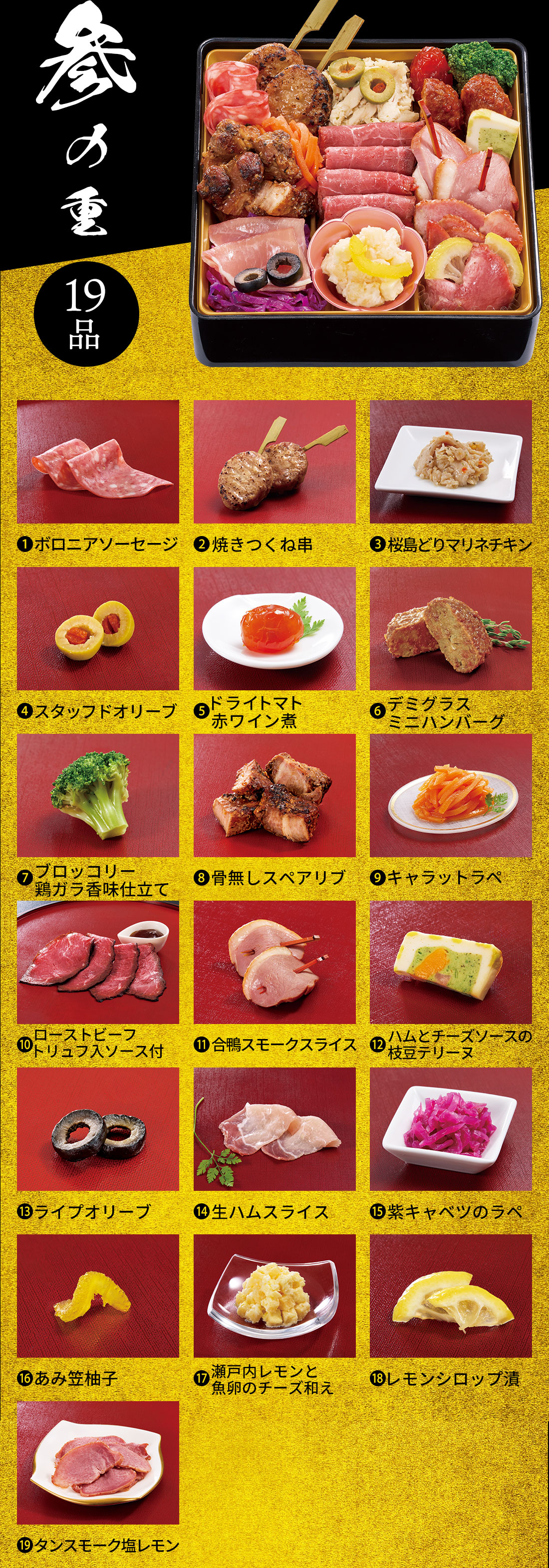 参の重 19品 1.ボロニアソーセージ 2.焼きつくね串 3.桜島どりマリネチキン 4.スタッフドオリーブ 5.ドライトマト赤ワイン煮 6.デミグラスミニハンバーグ 7.ブロッコリー鶏ガラ香味仕立て 8.骨無しスペアリブ 9.キャラットラペ 10.ローストビーフトリュフ入ソース付 11.合鴨スモークスライス 12.ハムとチーズソースの枝豆テリーヌ 13.ライプオリーブ 14.生ハムスライス 15.紫キャベツのラペ 16.あみ笠柚子 17.瀬戸内レモンと魚卵のチーズ和え 18.レモンシロップ漬 19.タンスモーク塩レモン